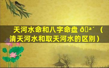 天河水命和八字命盘 🪴 （清天河水和取天河水的区别）